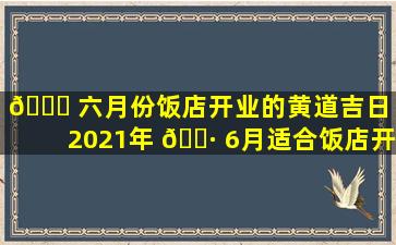 🕊 六月份饭店开业的黄道吉日（2021年 🕷 6月适合饭店开业的日子）